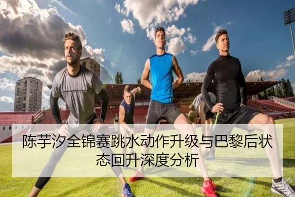 陈芋汐全锦赛跳水动作升级与巴黎后状态回升深度分析
